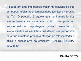 A pauta tem uma importância maior na televisão do que
em outras mídias pela complexidade técnica e narrativa
da TV. “O pauteiro é aquele que na imensidão dos
acontecimentos na sociedade capta o que pode ser
transformado em reportagem, pensa o assunto por
inteiro e indica os caminhos que devem ser percorridos
para que a matéria prenda a atenção do telespectador e
atinja o público-alvo da emissora” (BARBEIRO;LIMA,
2002,p.89)
 
