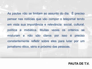 As pautas não se limitam ao assunto do dia. É preciso
pensar nas notícias que vão compor o telejornal tendo
em vista sua importância e relevância: social, cultural,
política e midiática. Muitas vezes os critérios se
misturam e não são claros por isso é preciso
constantemente refletir sobre eles para lutar por um
jornalismo ético, sério e próximo das pessoas.
 