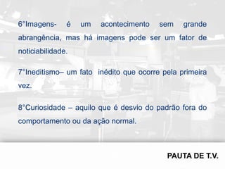 6°Imagens-     é   um   acontecimento   sem    grande
abrangência, mas há imagens pode ser um fator de
noticiabilidade.

7°Ineditismo– um fato inédito que ocorre pela primeira
vez.

8°Curiosidade – aquilo que é desvio do padrão fora do
comportamento ou da ação normal.
 