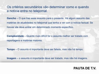 Os critérios secundários vão determinar como e quando
a notícia entra no telejornal.

Gancho – O que traz esse assunto para o presente. Há algum assunto das
matérias de atualidades no telejornal que tenha a ver com a notícia factual. Se
houver ele deve entrar em determinado momento específico.


Complexidade – Quanto mais difícil for o assunto melhor ser tratado com
reportagens e matérias maiores.


Tempo – O assunto é importante deve ser falado, mas não há tempo.


Imagem – o assunto é importante deve ser tratado, mas não há imagens.
 