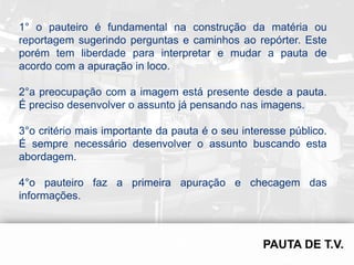 1° o pauteiro é fundamental na construção da matéria ou
reportagem sugerindo perguntas e caminhos ao repórter. Este
porém tem liberdade para interpretar e mudar a pauta de
acordo com a apuração in loco.

2°a preocupação com a imagem está presente desde a pauta.
É preciso desenvolver o assunto já pensando nas imagens.

3°o critério mais importante da pauta é o seu interesse público.
É sempre necessário desenvolver o assunto buscando esta
abordagem.

4°o pauteiro faz a primeira apuração e checagem das
informações.
 