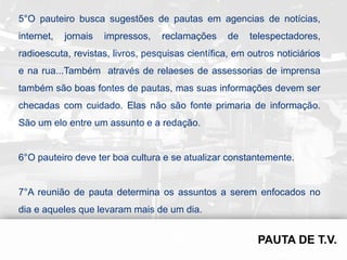 5°O pauteiro busca sugestões de pautas em agencias de notícias,
internet,   jornais   impressos,   reclamações     de   telespectadores,
radioescuta, revistas, livros, pesquisas científica, em outros noticiários
e na rua...Também através de relaeses de assessorias de imprensa
também são boas fontes de pautas, mas suas informações devem ser
checadas com cuidado. Elas não são fonte primaria de informação.
São um elo entre um assunto e a redação.


6°O pauteiro deve ter boa cultura e se atualizar constantemente.


7°A reunião de pauta determina os assuntos a serem enfocados no
dia e aqueles que levaram mais de um dia.
 