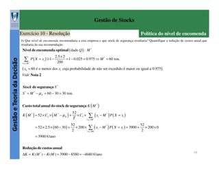 Gestão de Stocks
Exercício 10 - Resolução

Política do nível de encomenda

b) Que nível de encomenda recomendaria a esta empresa e que stock de segurança resultaria? Quantifique a redução de custos anual que
resultaria da sua recomendação.

Gestão e Teoria da Decisão

Nível de encomenda optimal ( dado Q ) : M *
2.5 × 2
∑ P ( X = x ) ≥ 1 − 200 = 1 − 0.025 = 0.975 ⇒ M
i

*

= 60 ton.

i:xi ≤ M *

( x6 = 60 é o menor dos xi

cuja probabilidade de não ser excedido é maior ou igual a 0.975 )

Vidé Nota 2
Stock de segurança S *
S * = M * − µ X = 60 − 30 = 30 ton.
Custo total anual do stock de segurança K ( M * )
K ( M * ) = 52 × C2 × ( M * − µ X ) +
= 52 × 2.5 × ( 60 − 30 ) +

52
× C3' × ∑ ( xi − M * ) P ( X = xi )
T
i:xi > M *

52
52
× 200 × ∑ ( xi − M * ) P ( X = xi ) = 3900 + × 200 × 0
2
2
i:xi >60

= 3900 €/ano
Redução de custos anual
∆K = K ( M * ) − K ( M ) = 3900 − 8580 = −4680 €/ano

10

 