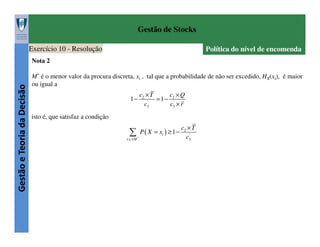 Gestão de Stocks
Exercício 10 - Resolução

Política do nível de encomenda

Gestão e Teoria da Decisão

Nota 2
M* é o menor valor da procura discreta, xi , tal que a probabilidade de não ser excedido, HX(xi), é maior
ou igual a
1−

c2 × T
c ×Q
= 1 − 2'
'
c3
c3 × r

isto é, que satisfaz a condição
c ×T
∑ P( X = x ) ≥ 1− c
2

i

i:xi ≤ M *

'
3

 