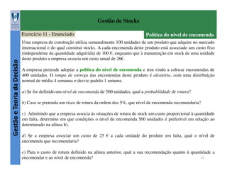 Gestão de Stocks

Gestão e Teoria da Decisão

Exercício 11 - Enunciado

Política do nível de encomenda

Uma empresa de construção utiliza semanalmente 100 unidades de um produto que adquire no mercado
internacional e do qual constitui stocks. A cada encomenda deste produto está associado um custo fixo
(independente da quantidade adquirida) de 100 €, enquanto que à manutenção em stock de uma unidade
deste produto a empresa associa um custo anual de 26€.
A empresa pretende adoptar a política do nível de encomenda e tem vindo a colocar encomendas de
400 unidades. O tempo de entrega das encomendas deste produto é aleatório, com uma distribuição
normal de média 4 semanas e desvio padrão 1 semana.
a) Se for definido um nível de encomenda de 500 unidades, qual a probabilidade de rotura?
b) Caso se pretenda um risco de rotura da ordem dos 5%, que nível de encomenda recomendaria?
c) Admitindo que a empresa associa às situações de rotura de stock um custo proporcional à quantidade
em falta, determine em que condições o nível de encomenda 500 unidades é preferível em relação ao
determinado na alínea b).
d) Se a empresa associar um custo de 25 € a cada unidade do produto em falta, qual o nível de
encomenda que recomendaria?
e) Para o custo de rotura definido na alínea anterior, qual a sua recomendação quanto à quantidade a
12
encomendar e ao nível de encomenda?

 