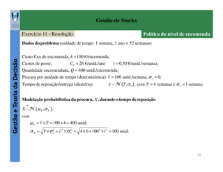Gestão de Stocks
Exercício 11 - Resolução

Política do nível de encomenda

Gestão e Teoria da Decisão

Dados do problema (unidade de tempo: 1 semana; 1 ano = 52 semanas)
Custo fixo de encomenda, A = 100 €/encomenda;
Custos de posse,

C2 = 26 €/unid./ano

( = 0.50 €/unid./semana);

Quantidade encomendada, Q = 400 unid./encomenda;
Procura por unidade de tempo (determinística): r = 100 unid./semana, σ r = 0;
Tempo de reposição/entrega (aleatória):

τ ∼ N (τ ,σ τ ) , com τ = 4 semanas e σ τ = 1 semana;

Modelação probabilística da procura, X , durante o tempo de reposição
a

X ∼N ( µ X ,σ X ) ,
com

µ X = r × τ = 100 × 4 = 400 unid.
σ X = τ × σ r2 + r 2 × σ τ2 = 4 × 0 + 1002 × 12 = 100 unid.

13

 