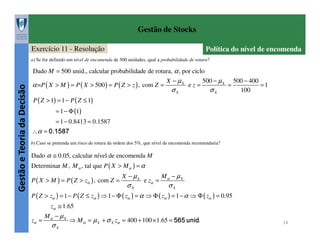 Gestão de Stocks
Exercício 11 - Resolução

Política do nível de encomenda

a) Se for definido um nível de encomenda de 500 unidades, qual a probabilidade de rotura?

Gestão e Teoria da Decisão

Dado M = 500 unid., calcular probabilidade de rotura, α , por ciclo

α =P ( X > M ) = P ( X > 500 ) = P ( Z > z ) , com Z =

X − µX

σX

ez=

500 − µ X

σX

=

500 − 400
=1
100

P ( Z > 1) = 1 − P ( Z ≤ 1)
= 1 − Φ (1)
∴α =

= 1 − 0.8413 = 0.1587
0 .1 5 8 7

b) Caso se pretenda um risco de rotura da ordem dos 5%, que nível de encomenda recomendaria?

Dado α ≅ 0.05, calcular nível de encomenda M
Determinar M , M α , tal que P ( X > M α ) = α
P ( X > M ) = P ( Z > zα ) , com Z =

X − µX

σX

e zα =

Mα − µX

σX

P ( Z > zα ) = 1 − P ( Z ≤ zα ) ⇒ 1 − Φ ( zα ) = α ⇒ Φ ( zα ) = 1 − α ⇒ Φ ( zα ) = 0.95
zα ≅ 1.65
zα =

Mα − µX

σX

⇒ M α = µ X + σ X zα = 400 + 100 × 1.65 =

5 6 5 u n id

.

14

 