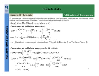 Gestão de Stocks
Exercício 11 - Resolução

Política do nível de encomenda

c) Admitindo que a empresa associa às situações de rotura de stock um custo proporcional à quantidade em falta, determine em que
condições o nível de encomenda 500 unidades é preferível em relação ao determinado na alínea b).

Gestão e Teoria da Decisão

Que C3' torna M = 500 unid. preferível a M = 565
Custos totais por unidade de tempo (ano)
K (M ) =

A ( r × 52 )
Q

Q
+ C2 ×  + M − µ X
2

 C3 ( r × 52 )
×η ( M ),
+
Q

'

 M − µX 
,
σX 

ξ ( u ) é função de perdas normal estandardizada (Tabela 2 de Livro de IO ou Tabela no Anexo 2)
com η ( M ) = ∫

∞

( x − M ) h ( x ) dx = σ X ξ 
M

Custos totais por unidade de tempo para M =500 unidades
 500 − 400 
 = 100ξ (1.0 ) = 100 × 0.0829 = 8.29
 100 
'
100 × (100 × 52 )
 400
 C3 (100 × 52 )
K (500) =
+ 26 × 
+ 500 − 400  +
×η (500)
400
2
400


'
100 × (100 × 52 )
 400
 C3 (100 × 52 )
=
+ 26 × 
+ 500 − 400  +
× 8.29
400
2
400


= 9100 + 107.8C3'

η (500) = 100ξ 

15

 