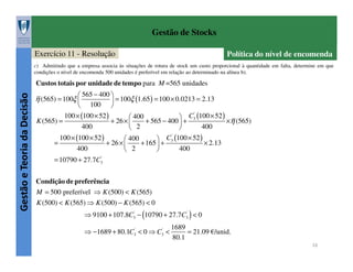 Gestão de Stocks
Exercício 11 - Resolução

Política do nível de encomenda

c) Admitindo que a empresa associa às situações de rotura de stock um custo proporcional à quantidade em falta, determine em que
condições o nível de encomenda 500 unidades é preferível em relação ao determinado na alínea b).

Gestão e Teoria da Decisão

Custos totais por unidade de tempo para M =565 unidades
 565 − 400 
 = 100ξ (1.65 ) = 100 × 0.0213 = 2.13
 100 
'
100 × (100 × 52 )
 400
 C3 (100 × 52 )
K (565) =
+ 26 × 
+ 565 − 400  +
×η (565)
400
400
 2


η (565) = 100ξ 

=

100 × (100 × 52 )
400

'
 400
 C3 (100 × 52 )
+ 26 × 
+ 165  +
× 2.13
2
400



= 10790 + 27.7C3'
Condição de preferência
M = 500 preferível ⇒ K (500) < K (565)
K (500) < K (565) ⇒ K (500) − K (565) < 0
⇒ 9100 + 107.8C3' − (10790 + 27.7C3' ) < 0
⇒ −1689 + 80.1C3' < 0 ⇒ C3' <

1689
= 21.09 €/unid.
80.1
16

 