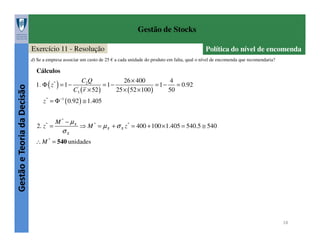 Gestão de Stocks
Exercício 11 - Resolução

Política do nível de encomenda

d) Se a empresa associar um custo de 25 € a cada unidade do produto em falta, qual o nível de encomenda que recomendaria?

Gestão e Teoria da Decisão

Cálculos
1. Φ ( z * ) = 1 −

C2 Q
26 × 400
4
=1−
= 1−
= 0.92
C3' ( r × 52 )
25 × ( 52 × 100 )
50

z * = Φ −1 ( 0.92 ) ≅ 1.405

*

2. z =

M * − µX

σX

⇒ M * = µ X + σ X z * = 400 + 100 × 1.405 = 540.5 ≅ 540

∴ M * = 540 unidades

18

 