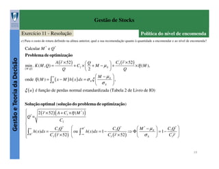 Gestão de Stocks
Exercício 11 - Resolução

Política do nível de encomenda

e) Para o custo de rotura definido na alínea anterior, qual a sua recomendação quanto à quantidade a encomendar e ao nível de encomenda?

Calcular M * e Q*

Gestão e Teoria da Decisão

Problema de optimização
min . K ( M , Q) =

( M ,Q )

A ( r × 52 )
Q

Q
+ C2 ×  + M − µ X
2

 C3 ( r × 52 )
×η ( M ),
+
Q

'

 M − µX 
,
σX 

ξ ( u ) é função de perdas normal estandardizada (Tabela 2 de Livro de IO)
onde η ( M ) = ∫

∞

( x − M ) h ( x ) dx = σ X ξ 
M

Solução optimal (solução do problema de optimização)

2 ( r × 52 ) ( A + C3' ×η ( M * ) )
*
Q =

C2


M*
 M * − µX
 ∞
C2 Q *
C2 Q *
⇒ Φ
h( x)dx = 1 − '
 ou
 ∫M * h( x)dx = '
C3 ( r × 52 )  ∫−∞
C3 ( r × 52 )
 σX



C2 Q * 
 = 1− ' 
C3 r 


19

 