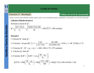 Gestão de Stocks
Exercício 11 - Resolução

Política do nível de encomenda

e) Para o custo de rotura definido na alínea anterior, qual a sua recomendação quanto à quantidade a encomendar e ao nível de encomenda?

Cálculos (Método iterativo)

Gestão e Teoria da Decisão

Estimativa inicial de Q* :
Q* =

2 ( r × 52 ) A
C2

=

2 (100 × 52 ) × 100
26

= 100 2 × 2 = 200 unidades

Iteração 1
1. Calcular M * ,dado Q* :
C2 Q *
26 × 200
1.1 Calcular z tal que Φ ( z ) = 1 − '
=1−
= 0.96 ⇒ z * =Φ −1 ( 0.96 ) ≅ 1.75
C3 ( r × 52 )
25 × (100 × 52 )
*

*

1.2 Calcular M * : M * = µ X + σ X z * = 400 + 100 × 1.75 = 575 unidades
2. Calcular Q* dado M *

 M * − µX  
*
2.1 Calcular η ( M ) η ( M ) = σ X ξ 

 σX


 M * − µX 
 575 − 400 
η (575) = 100ξ 
 = 100ξ 
 = 100ξ (1.75 ) ≅ 100 × 0.0168 = 1.68
100 
σX 


*

20

 