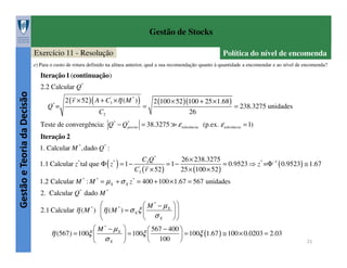 Gestão de Stocks
Exercício 11 - Resolução

Política do nível de encomenda

e) Para o custo de rotura definido na alínea anterior, qual a sua recomendação quanto à quantidade a encomendar e ao nível de encomenda?

Iteração 1 (continuação)

Gestão e Teoria da Decisão

2.2 Calcular Q*
Q* =

2 ( r × 52 ) ( A + C3' ×η ( M * ) )
C2

=

2 (100 × 52 )(100 + 25 × 1.68 )
= 238.3275 unidades
26

Teste de convergência: Q* − Q*
previo = 38.3275 ≫ ε tolerância (p.ex. ε tolerância = 1)
Iteração 2
1. Calcular M * ,dado Q* :
C2 Q *
26 × 238.3275
1.1 Calcular z tal que Φ ( z ) = 1 − '
= 1−
= 0.9523 ⇒ z * =Φ −1 ( 0.9523) ≅ 1.67
C3 ( r × 52 )
25 × (100 × 52 )
*

*

1.2 Calcular M * : M * = µ X + σ X z * = 400 + 100 × 1.67 = 567 unidades
2. Calcular Q* dado M *

 M * − µX  
*
2.1 Calcular η ( M ) η ( M ) = σ X ξ 

σ X 


 M * − µX 
 567 − 400 
= 100ξ 
η (567) = 100ξ 

 = 100ξ (1.67 ) ≅ 100 × 0.0203 = 2.03
100 
σX 


*

21

 