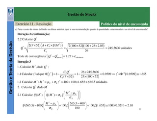 Gestão de Stocks
Exercício 11 - Resolução

Política do nível de encomenda

e) Para o custo de rotura definido na alínea anterior, qual a sua recomendação quanto à quantidade a encomendar e ao nível de encomenda?

Iteração 2 (continuação)

Gestão e Teoria da Decisão

2.2 Calcular Q*
Q* =

2 ( r × 52 ) ( A + C3' ×η ( M * ) )
C2

=

2 (100 × 52 )(100 + 25 × 2.03)
= 245.5606 unidades
26

Teste de convergência: Q* − Q*
previo = 7.23 > ε tolerância
Iteração 3
1. Calcular M * ,dado Q* :
C2 Q *
26 × 245.5606
1.1 Calcular z tal que Φ ( z ) = 1 − '
= 1−
= 0.9509 ⇒ z * =Φ −1 ( 0.9509 ) ≅ 1.655
C3 ( r × 52 )
25 × (100 × 52 )
*

*

1.2 Calcular M * : M * = µ X + σ X z * = 400 + 100 × 1.655 ≅ 565.5 unidades
2. Calcular Q* dado M *

 M * − µX  
*
2.1 Calcular η ( M ) η ( M ) = σ X ξ 

σ X 


 M * − µX 
 565.5 − 400 
= 100ξ 
η (565.5) = 100ξ 

 = 100ξ (1.655 ) ≅ 100 × 0.0210 = 2.10
100
σX 



*

22

 