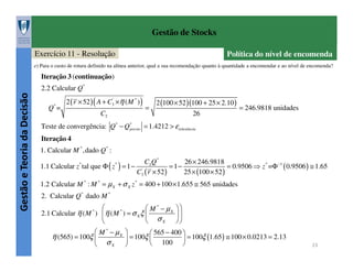 Gestão de Stocks
Exercício 11 - Resolução

Política do nível de encomenda

e) Para o custo de rotura definido na alínea anterior, qual a sua recomendação quanto à quantidade a encomendar e ao nível de encomenda?

Iteração 3 (continuação)

Gestão e Teoria da Decisão

2.2 Calcular Q*
Q* =

2 ( r × 52 ) ( A + C3' ×η ( M * ) )
C2

=

2 (100 × 52 )(100 + 25 × 2.10 )
= 246.9818 unidades
26

Teste de convergência: Q* − Q*
previo = 1.4212 > ε tolerância
Iteração 4
1. Calcular M * ,dado Q* :
C2 Q *
26 × 246.9818
1.1 Calcular z tal que Φ ( z ) = 1 − '
= 1−
= 0.9506 ⇒ z * =Φ −1 ( 0.9506 ) ≅ 1.65
C3 ( r × 52 )
25 × (100 × 52 )
*

*

1.2 Calcular M * : M * = µ X + σ X z * = 400 + 100 × 1.655 ≅ 565 unidades
2. Calcular Q* dado M *

 M * − µX  
*
2.1 Calcular η ( M ) η ( M ) = σ X ξ 

σ X 


 M * − µX 
 565 − 400 
= 100ξ 
η (565) = 100ξ 

 = 100ξ (1.65 ) ≅ 100 × 0.0213 = 2.13
100 
σX 


*

23

 