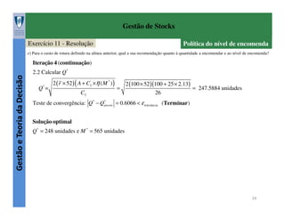Gestão de Stocks
Exercício 11 - Resolução

Política do nível de encomenda

e) Para o custo de rotura definido na alínea anterior, qual a sua recomendação quanto à quantidade a encomendar e ao nível de encomenda?

Gestão e Teoria da Decisão

Iteração 4 (continuação)
2.2 Calcular Q*
*

Q =

2 ( r × 52 ) ( A + C3' ×η ( M * ) )
C2

=

2 (100 × 52 )(100 + 25 × 2.13)
= 247.5884 unidades
26

Teste de convergência: Q* − Q*
previo = 0.6066 < ε tolerância (Terminar )
Solução optimal
Q* = 248 unidades e M * = 565 unidades

24

 