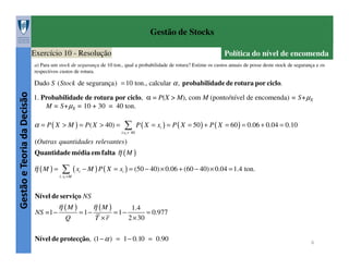 Gestão de Stocks
Exercício 10 - Resolução

Política do nível de encomenda

a) Para um stock de segurança de 10 ton., qual a probabilidade de rotura? Estime os custos anuais de posse deste stock de segurança e os
respectivos custos de rotura.

Gestão e Teoria da Decisão

Dado S ( Stock de segurança) = 10 ton., calcular α , probabilidade de rotura por ciclo.

1. Probabilidade de rotura por ciclo, α = P(X > M), com M (ponto/nível de encomenda) = S+µX
M = S+µX = 10 + 30 = 40 ton.

∑ P ( X = x ) = P ( X = 50 ) + P ( X = 60 ) = 0.06 + 0.04 = 0.10

α = P ( X > M ) = P( X > 40) =

i

i:xi > 40

(Outras quantidades relevantes )
Quantidade média em falta η ( M )

η (M ) =

∑ ( x − M ) P ( X = x ) = (50 − 40) × 0.06 + (60 − 40) × 0.04 = 1.4 ton.
i

i

i: xi > M

Nível de serviço NS
NS =1 −

η (M )
Q

= 1−

η (M )
T ×r

= 1−

1.4
= 0.977
2 × 30

Nível de protecção, (1 − α ) = 1 − 0.10 = 0.90

6

 