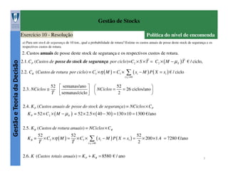 Gestão de Stocks
Exercício 10 - Resolução

Política do nível de encomenda

a) Para um stock de segurança de 10 ton., qual a probabilidade de rotura? Estime os custos anuais de posse deste stock de segurança e os
respectivos custos de rotura.

Gestão e Teoria da Decisão

2. Custos anuais de posse deste stock de segurança e os respectivos custos de rotura.
2.1. CP (Custos de posse do stock de segurança por ciclo)=C2 × S × T = C2 × ( M − µ X ) T € / ciclo,

∑ ( x − M ) P ( X = x ) € / ciclo

2.2. CR (Custos de rotura por ciclo) = C3' ×η ( M ) = C3' ×

i

i

i:xi >40

2.3. NCiclos ≅

52  semanas/ano 
T  semanas/ciclo 



52


= 26 ciclos/ano 
 NCiclos =
2



2.4. K P (Custos anuais de posse do stock de segurança ) = NCiclos × CP
K P = 52 × C2 × ( M − µ X ) = 52 × 2.5 × ( 40 − 30 ) = 130 × 10 = 1300 €/ano
2.5. K R (Custos de rotura anuais ) = NCiclos × CR
KR =

52
52
52
× C3' ×η ( M ) = × C3' × ∑ ( xi − M ) P ( X = xi ) = × 200 × 1.4 = 7280 €/ano
T
T
2
i:xi > 40

2.6. K (Custos totais anuais ) = K P + K R = 8580 € / ano

7

 