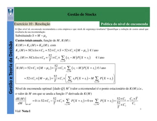 Gestão de Stocks
Exercício 10 - Resolução

Política do nível de encomenda

b) Que nível de encomenda recomendaria a esta empresa e que stock de segurança resultaria? Quantifique a redução de custos anual que
resultaria da sua recomendação.

Gestão e Teoria da Decisão

Substituindo S = M − µ X

Custos totais anuais, função de M , K ( M ) :
K ( M ) = K P ( M ) + K R ( M ), com
K P ( M ) = NCiclos × CP = 52 × C2 × S = 52 × C2 × ( M − µ X ) € / ano
K R ( M ) = NCiclos × CR =

52
× C3' × ∑ ( xi − M ) P ( X = xi )
T
i:xi > M

K ( M ) = 52 × C2 × ( M − µ X ) +
= 52 × C2 × ( M − µ X ) +

€ / ano

52
× C3' × ∑ ( xi − M ) P ( X = xi ) € / ano
T
i:xi > M



52
× C3' ×  ∑ xi P ( X = xi ) − M ∑ P ( X = xi ) 
T
i:xi > M
 i:xi >M


Nível de encomenda optimal ( dado Q ) M * (valor a recomendar) é o ponto estacionário de K ( M ), i.e.,
o valor de M em que se anula a função 1ª derivada de K ( M )
dK ( M )
52
52 × C2 C2 × T
= 0 ⇒ 52 × C2 − × C3' × ∑ P ( X = xi ) = 0 ⇔ ∑ P ( X = xi ) =
=
52
*
*
dM M =M *
T
C3'
'
i:xi > M
i:xi > M
× C3
T
Vidé Nota 1

8

 