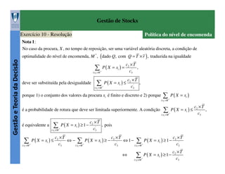 Gestão de Stocks
Exercício 10 - Resolução

Política do nível de encomenda

Nota 1 :

Gestão e Teoria da Decisão

No caso da procura, X , no tempo de reposição, ser uma variável aleatória discreta, a condição de
optimalidade do nível de encomenda, M * , ( dado Q, com Q = T × r ) , traduzida na igualdade

∑

P ( X = xi ) =

i:xi > M *

deve ser substituída pela desigualdade

c2 × T
,
'
c3

c ×T
∑ P( X = x ) ≤ c
2

i

'
3

i:xi > M *

,

porque 1) o conjunto dos valores da procura xi é finito e discreto e 2) porque

∑ P( X = x )
i

i:xi > M *

é a probabilidade de rotura que deve ser limitada superiormente. A condição

c ×T
∑ P( X = x ) ≤ c ,
2

i

i:xi > M *

é equivalente a

∑

P ( X = xi ) ≥ 1 −

i:xi ≤ M *

c ×T
∑ P( X = x ) ≤ c
2

i

i:xi > M *

'
3

⇔−

c2 × T
, pois
'
c3

c ×T
∑ P( X = x ) ≥ − c
2

i

i:xi > M *

'
3

⇔ 1−

c ×T
∑ P( X = x ) ≥1− c
2

i

i:xi > M *

⇔

∑
i:xi ≤ M *

P ( X = xi ) ≥ 1 −

'
3

c2 × T
'
c3

'
3

 
