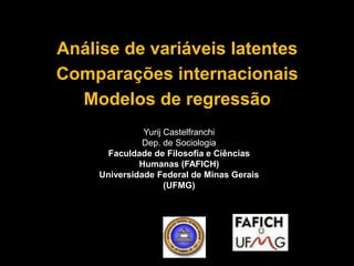 Análise de variáveis latentes 
Comparações internacionais 
Modelos de regressão 
Yurij Castelfranchi 
Dep. de Sociologia 
Faculdade de Filosofia e Ciências 
Humanas (FAFICH) 
Universidade Federal de Minas Gerais 
(UFMG) 
 