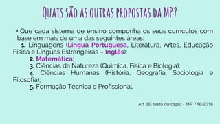 QuaissãoasoutraspropostasdaMP?
• Que cada sistema de ensino componha os seus currículos com
base em mais de uma das seguintes áreas:
1. Linguagens (Língua Portuguesa, Literatura, Artes, Educação
Física e Línguas Estrangeiras – Inglês);
2. Matemática;
3. Ciências da Natureza (Química, Física e Biologia);
4. Ciências Humanas (História, Geografia, Sociologia e
Filosofia);
5. Formação Técnica e Profissional.
Art 36, texto do caput - MP 746/2016
 