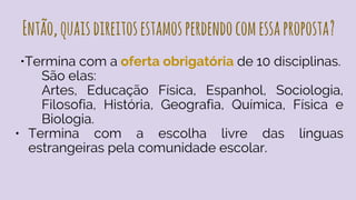 Então,quaisdireitosestamosperdendocomessaproposta?
•Termina com a oferta obrigatória de 10 disciplinas.
São elas:
Artes, Educação Física, Espanhol, Sociologia,
Filosofia, História, Geografia, Química, Física e
Biologia.
• Termina com a escolha livre das línguas
estrangeiras pela comunidade escolar.
 