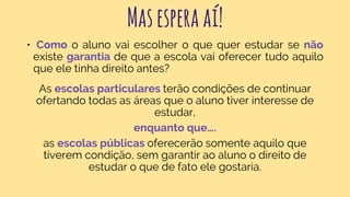 Masesperaaí!
• Como o aluno vai escolher o que quer estudar se não
existe garantia de que a escola vai oferecer tudo aquilo
que ele tinha direito antes?
As escolas particulares terão condições de continuar
ofertando todas as áreas que o aluno tiver interesse de
estudar,
enquanto que….
as escolas públicas oferecerão somente aquilo que
tiverem condição, sem garantir ao aluno o direito de
estudar o que de fato ele gostaria.
 