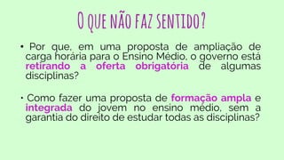 Oquenãofazsentido?
• Por que, em uma proposta de ampliação de
carga horária para o Ensino Médio, o governo está
retirando a oferta obrigatória de algumas
disciplinas?
• Como fazer uma proposta de formação ampla e
integrada do jovem no ensino médio, sem a
garantia do direito de estudar todas as disciplinas?
 