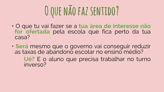 Oquenãofazsentido?
• O que tu vai fazer se a tua área de interesse não
for ofertada pela escola que fica perto da tua
casa?
• Será mesmo que o governo vai conseguir reduzir
as taxas de abandono escolar no ensino médio?
Ué? E o aluno que precisa trabalhar no turno
inverso?
 
