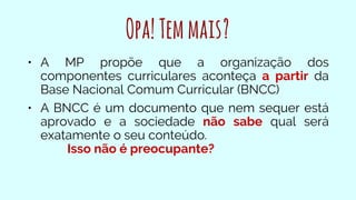 Opa!Temmais?
• A MP propõe que a organização dos
componentes curriculares aconteça a partir da
Base Nacional Comum Curricular (BNCC)
• A BNCC é um documento que nem sequer está
aprovado e a sociedade não sabe qual será
exatamente o seu conteúdo.
Isso não é preocupante?
 