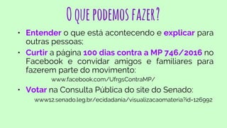 Oquepodemosfazer?
• Entender o que está acontecendo e explicar para
outras pessoas;
• Curtir a página 100 dias contra a MP 746/2016 no
Facebook e convidar amigos e familiares para
fazerem parte do movimento:
www.facebook.com/UfrgsContraMP/
• Votar na Consulta Pública do site do Senado:
www12.senado.leg.br/ecidadania/visualizacaomateria?id=126992
 