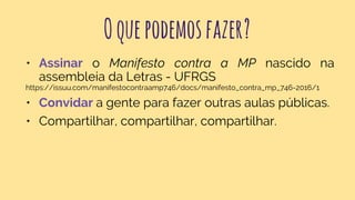 Oquepodemosfazer?
• Assinar o Manifesto contra a MP nascido na
assembleia da Letras - UFRGS
https://issuu.com/manifestocontraamp746/docs/manifesto_contra_mp_746-2016/1
• Convidar a gente para fazer outras aulas públicas.
• Compartilhar, compartilhar, compartilhar.
 