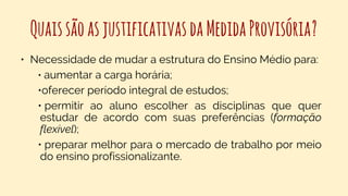 QuaissãoasjustificativasdaMedidaProvisória?
• Necessidade de mudar a estrutura do Ensino Médio para:
• aumentar a carga horária;
•oferecer período integral de estudos;
• permitir ao aluno escolher as disciplinas que quer
estudar de acordo com suas preferências (formação
flexível);
• preparar melhor para o mercado de trabalho por meio
do ensino profissionalizante.
 