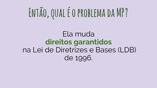 Então,qualéoproblemadaMP?
Ela muda
direitos garantidos
na Lei de Diretrizes e Bases (LDB)
de 1996.
 