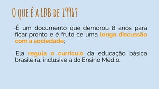 OqueéaLDBde1996?
•É um documento que demorou 8 anos para
ficar pronto e é fruto de uma longa discussão
com a sociedade;
•Ela regula o currículo da educação básica
brasileira, inclusive a do Ensino Médio.
 