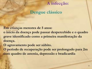 10
Em crianças menores de 5 anos:
o início da doença pode passar despercebido e o quadro
grave identificado como a primeira manifestação da
doença.
O agravamento pode ser súbito.
O período de recuperação pode ser prolongado para 2m
com quadro de astenia, depressão e bradicardia
A infecção:
Dengue clássico
 