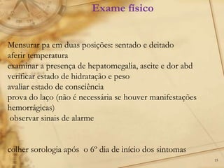 15
Mensurar pa em duas posições: sentado e deitado
aferir temperatura
examinar a presença de hepatomegalia, ascite e dor abd
verificar estado de hidratação e peso
avaliar estado de consciência
prova do laço (não é necessária se houver manifestações
hemorrágicas)
observar sinais de alarme
colher sorologia após o 6º dia de início dos sintomas
Exame físico
 