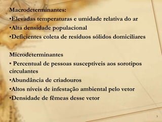 3
Macrodeterminantes:
•Elevadas temperaturas e umidade relativa do ar
•Alta densidade populacional
•Deficientes coleta de resíduos sólidos domiciliares
Microdeterminantes
• Percentual de pessoas susceptíveis aos sorotipos
circulantes
•Abundância de criadouros
•Altos níveis de infestação ambiental pelo vetor
•Densidade de fêmeas desse vetor
 