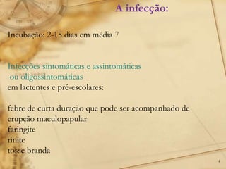4
Incubação: 2-15 dias em média 7
Infecções sintomáticas e assintomáticas
ou oligossintomáticas
em lactentes e pré-escolares:
febre de curta duração que pode ser acompanhado de
erupção maculopapular
faringite
rinite
tosse branda
A infecção:
 