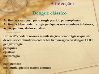 7
Ao fim do exantema, pode surgir prurido palmo-plantar
Ao fim da febre podem surgir petéqueas nos membros inferiores,
axilas, punhos, dedos e palato
Em 5-30% podem ocorrer manifestações hemorrágicas que não
devem ser confundidos com febre hemorrágica do dengue FHD
gengivorragia
petéquias
epistaxe
metrorragia
hematêmese
hematúria que são menos comuns
A infecção:
Dengue clássico
 