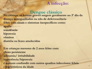 9
Na criança: as formas graves surgem geralmente no 3º dia da
doença acompanhadas ou não de defervescência
febre com sinais e sintomas inespecíficos como:
apatia
sonolência
hiporexia
vômitos
diarréia ou fezes amolecidas
Em crianças menores de 2 anos febre com:
choro persistente
adinamia/ irritabilidade
inapetência/hiporexia
é comum confundir com outros quadros infecciosos febris
característicos da idade
A infecção:
Dengue clássico
 