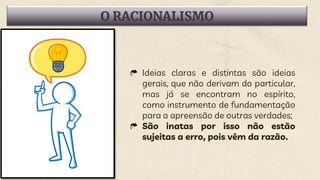 O RACIONALISMO
Ideias claras e distintas são ideias
gerais, que não derivam do particular,
mas já se encontram no espírito,
como instrumento de fundamentação
para a apreensão de outras verdades;
São inatas por isso não estão
sujeitas a erro, pois vêm da razão.
 