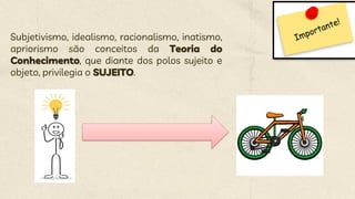 Subjetivismo, idealismo, racionalismo, inatismo,
apriorismo são conceitos da Teoria do
Conhecimento, que diante dos polos sujeito e
objeto, privilegia o SUJEITO.
 