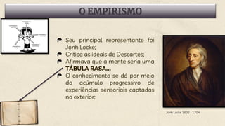 O EMPIRISMO
Seu principal representante foi
Jonh Locke;
Critica as ideais de Descartes;
Afirmava que a mente seria uma
TÁBULA RASA...
O conhecimento se dá por meio
do acúmulo progressivo de
experiências sensoriais captadas
no exterior;
Jonh Locke 1632 - 1704
 