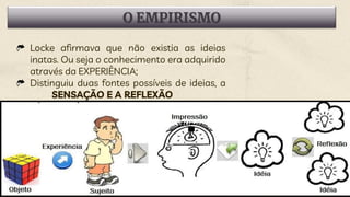 O EMPIRISMO
Locke afirmava que não existia as ideias
inatas. Ou seja o conhecimento era adquirido
através da EXPERIÊNCIA;
Distinguiu duas fontes possíveis de ideias, a
SENSAÇÃO E A REFLEXÃO
 