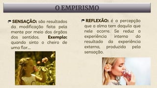 O EMPIRISMO
SENSAÇÃO: são resultados
da modificação feita pela
mente por meio dos órgãos
dos sentidos. Exemplo:
quando sinto o cheiro de
uma flor....
REFLEXÃO: é a percepção
que a alma tem daquilo que
nele ocorre. Se reduz a
experiência interno do
resultado da experiência
externa, produzida pela
sensação.
 
