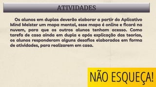 ATIVIDADES
Os alunos em duplas deverão elaborar a partir do Aplicativo
Mind Meister um mapa mental, esse mapa é online e ficará na
nuvem, para que os outros alunos tenham acesso. Como
tarefa de casa ainda em dupla e após explicação das teorias,
os alunos responderam alguns desafios elaborados em forma
de atividades, para realizarem em casa.
 