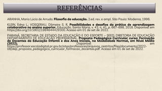 REFERÊNCIAS
ARANHA, Maria Lúcia de Arruda. Filosofia da educação. 2.ed. rev. e ampl. São Paulo: Moderna, 1996.
KLEIN, Edna L.; VOSGERAU, Dilmeire S. R. Possibilidades e desafios da prática de aprendizagem
colaborativa no ensino superior. Educação, Santa Maria, v. 43, n. 41, p. 667-698, 2018. Disponível em
https://doi.org/10.5902/1984644429300. Acesso em 01 de set de 2022.
PARANÁ, SECRETARIA DE ESTADO DA EDUCAÇÃO E DO ESPORTE – SEED. DIRETORIA DE EDUCAÇÃO
DEPARTAMENTO DE EDUCAÇÃO PROFISSIONAL. Proposta Pedagógica Curricular curso: Formação
de Docentes da Educação Infantil e dos Anos Iniciais, na Modalidade Normal, em Nível Médio
(2022). Disponível em
https://professor.escoladigital.pr.gov.br/sites/professores/arquivos_restritos/files/documento/2022-
08/dep_proposta_pedagogica_curricular_formacao_docentes.pdf. Acesso em 01 de set de 2022.
 