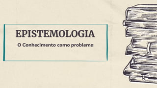 EPISTEMOLOGIA
O Conhecimento como problema
 